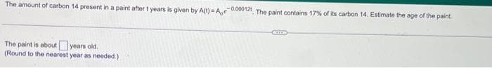 The amount of carbon 14 present in a paint after t years is given by A(t)=Ae-0.000121 The paint contains 17% of its carbon 14. Estimate the age of the paint
The paint is about years old.
(Round to the nearest year as needed.)