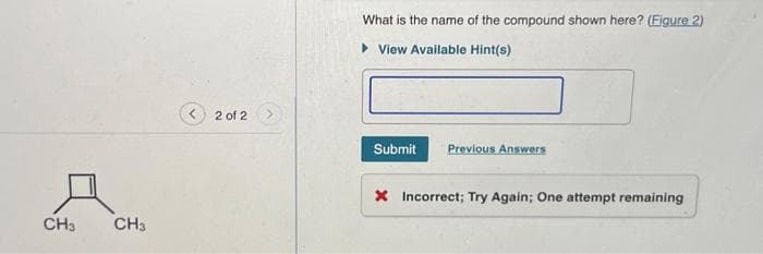 CH3
CH3
2 of 2
What is the name of the compound shown here? (Figure 2)
▸ View Available Hint(s)
Submit
Previous Answers
X Incorrect; Try Again; One attempt remaining