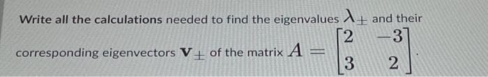 Write all the calculations needed to find the eigenvalues
corresponding eigenvectors V+ of the matrix A =
[2
3
and their
-31
2
-