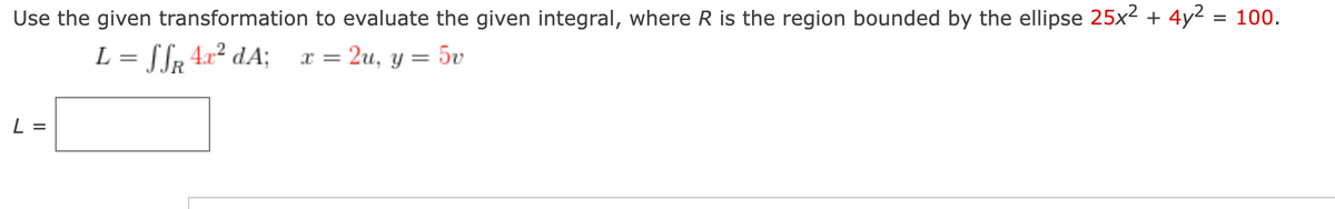 Use the given transformation to evaluate the given integral, where R is the region bounded by the ellipse 25x² + 4y² = 100.
L = SSR 4x² dA;
2u, y = = 5v
L =
x =