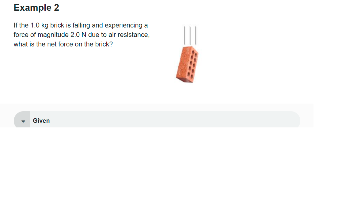 Example 2
If the 1.0 kg brick is falling and experiencing a
force of magnitude 2.0 N due to air resistance,
what is the net force on the brick?
▶
Given