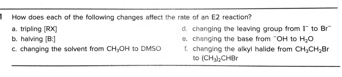 1
How does each of the following changes affect the rate of an E2 reaction?
d. changing the leaving group from I to Br
e. changing the base from OH to H20
f. changing the alkyl halide from CH3CH,Br
to (CH3)2CHB1
a. tripling [RX]
b. halving [B:]
c. changing the solvent from CH3OH to DMSO
