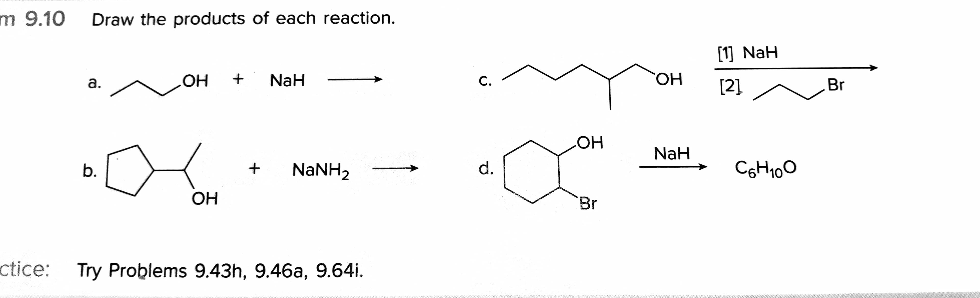 C.
m 9.10
Draw the products of each reaction.
[1] NaH
OH +
NaH
ОН
а.
С.
[2]
Br
HO
NaH
b.
NaNH2
d.
C6H100
OH
Br
ctice: Try Problems 9.43h, 9.46a, 9.64i.
