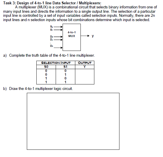 Task 3: Design of 4-to-1 line Data Selector / Multiplexers:
A multiplexer (MUX) is a combinational circuit that selects binary information from one of
many input lines and directs the information to a single output line. The selection of a particular
input line is controlled by a set of input variables called selection inputs. Normally, there are 2n
input lines and n selection inputs whose bit combinations determine which input is selected.
4-to-1
Do
MUX
y
D,
a) Complete the truth table of the 4-to-1 line multiplexer.
SELECTION INPUT
OUTPUT
SO
$1
Y
1
1
b) Draw the 4-to-1 multiplexer logic circuit.
