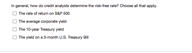 In general, how do credit analysts determine the risk-free rate? Choose all that apply.
The rate of return on S&P 500
| The average corporate yield
The 10-year Treasury yield
The yield on a 3-month U.S. Treasury Bill
