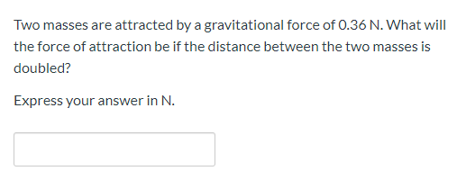 Two masses are attracted by a gravitational force of 0.36 N. What will
the force of attraction be if the distance between the two masses is
doubled?
Express your answer in N.
