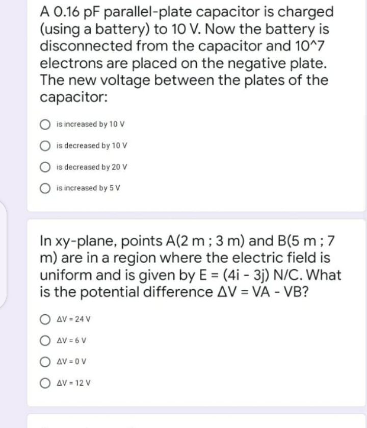 A 0.16 pF parallel-plate capacitor is charged
(using a battery) to 10 V. Now the battery is
disconnected from the capacitor and 10^7
electrons are placed on the negative plate.
The new voltage between the plates of the
capacitor:
is increased by 10 V
is decreased by 10 V
is decreased by 20 v
is increased by 5 V
In xy-plane, points A(2 m; 3 m) and B(5 m; 7
m) are in a region where the electric field is
uniform and is given by E = (4i - 3j) N/C. What
is the potential difference AV = VA - VB?
%3D
O aV = 24 V
AV = 6 V
O av = 0 V
AV = 12 V
