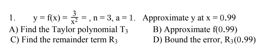 3
y = f(x) = =, n = 3, a = 1. Approximate y at x = 0.99
A) Find the Taylor polynomial T3
C) Find the remainder term R3
1.
B) Approximate f(0.99)
D) Bound the error, R3(0.99)
