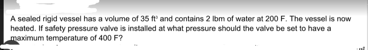 A sealed rigid vessel has a volume of 35 ft and contains 2 Ibm of water at 200 F. The vessel is now
heated. If safety pressure valve is installed at what pressure should the valve be set to have a
maximum temperature of 400 F?
