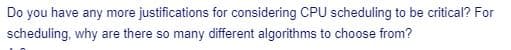 Do you have any more justifications for considering CPU scheduling to be critical? For
scheduling, why are there so many different algorithms to choose from?
