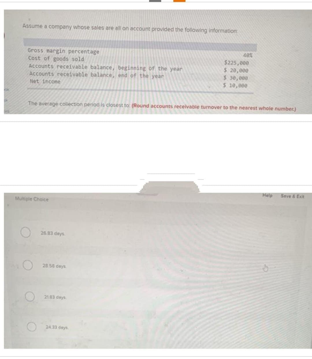 TH
Assume a company whose sales are all on account provided the following information:
Gross margin percentage
Cost of goods sold
Accounts receivable balance, beginning of the year
Accounts receivable balance, end of the year
Net income
Multiple Choice
The average collection period is closest to: (Round accounts receivable turnover to the nearest whole number.)
26.83 days
28.58 days
21.83 days
40%
24.33 days.
$225,000
$ 20,000
$ 30,000
$ 10,000
Help
Save & Exit