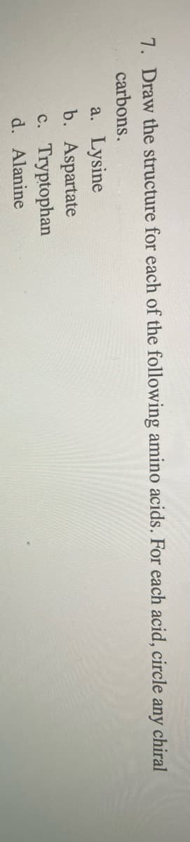 7. Draw the structure for each of the following amino acids. For each acid, circle
any
chiral
carbons.
a. Lysine
b. Aspartate
c. Tryptophan
d. Alanine
