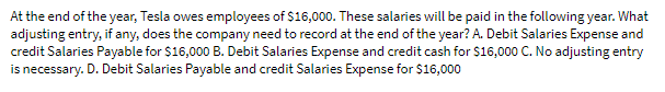 At the end of the year, Tesla owes employees of $16,000. These salaries will be paid in the following year. What
adjusting entry, if any, does the company need to record at the end of the year? A. Debit Salaries Expense and
credit Salaries Payable for $16,000 B. Debit Salaries Expense and credit cash for $16,000 C. No adjusting entry
is necessary. D. Debit Salaries Payable and credit Salaries Expense for $16,000
