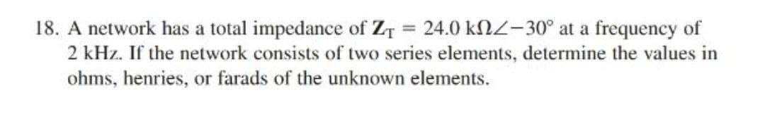 18. A network has a total impedance of Z₁ = 24.0 kn-30° at a frequency of
2 kHz. If the network consists of two series elements, determine the values in
ohms, henries, or farads of the unknown elements.