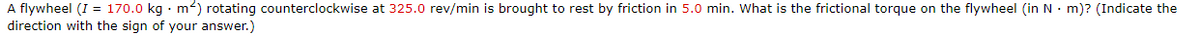 A flywheel (I = 170.0 kg · m²) rotating counterclockwise at 325.0 rev/min is brought to rest by friction in 5.0 min. What is the frictional torque on the flywheel (in N • m)? (Indicate the
direction with the sign of your answer.)
