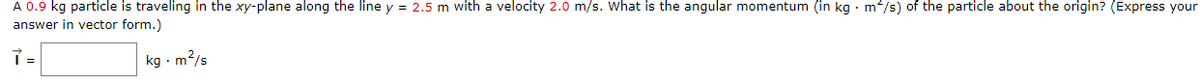 A 0.9 kg particle is traveling in the xy-plane along the line y = 2.5 m with a velocity 2.0 m/s. What is the angular momentum (in kg · m/s) of the particle about the origin? (Express your
answer in vector form.)
kg - m?/s
