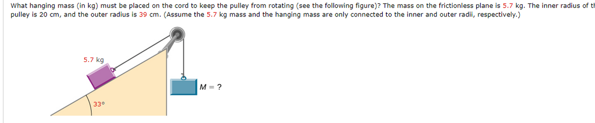 What hanging mass (in kg) must be placed on the cord to keep the pulley from rotating (see the following figure)? The mass on the frictionless plane is 5.7 kg. The inner radius of th
pulley is 20 cm, and the outer radius is 39 cm. (Assume the 5.7 kg mass and the hanging mass are only connected to the inner and outer radii, respectively.)
5.7 kg
M = ?
33°
