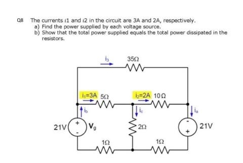 Q8 The currents 11 and 12 in the circuit are 3A and 2A, respectively.
a) Find the power supplied by each voltage source.
b) Show that the total power supplied equals the total power dissipated in the
resistors.
21V
₁-3A 50
19
3502
1₂=2A 100
202
102
21V