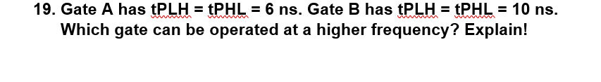 19. Gate A has tPLH = tPHL = 6 ns. Gate B has tPLH = tPHL = 10 ns.
Which gate can be operated at a higher frequency? Explain!