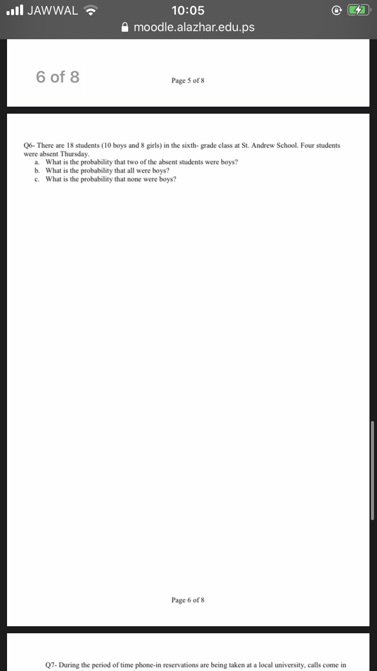 Q6- There are 18 students (10 boys and 8 girls) in the sixth- grade class at St. Andrew School. Four students
were absent Thursday.
a. What is the probability that two of the absent students were boys?
b. What is the probability that all were boys?
c. What is the probability that none were boys?
