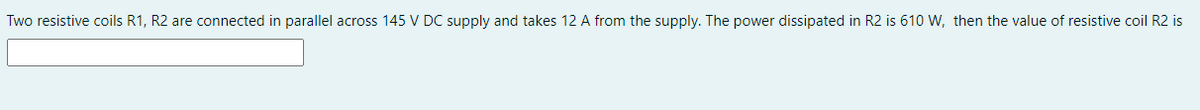 Two resistive coils R1, R2 are connected in parallel across 145 V DC supply and takes 12 A from the supply. The power dissipated in R2 is 610 W, then the value of resistive coil R2 is
