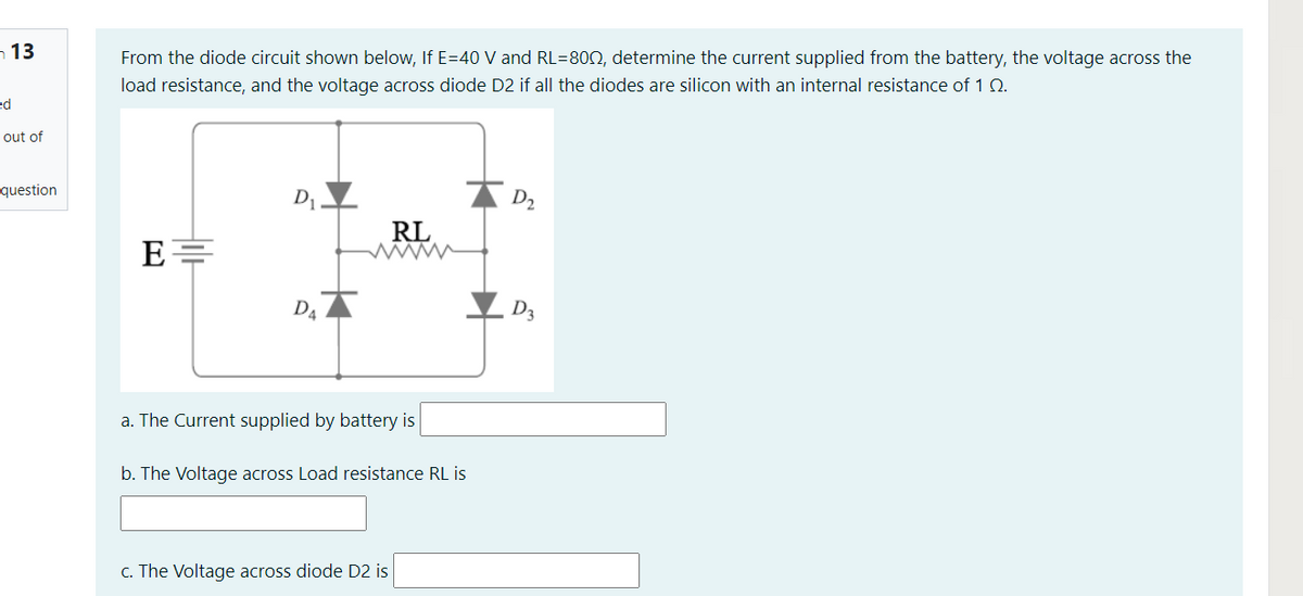 ¬ 13
From the diode circuit shown below, If E=40 V and RL=802, determine the current supplied from the battery, the voltage across the
load resistance, and the voltage across diode D2 if all the diodes are silicon with an internal resistance of 1 0.
ed
out of
question
D
D2
RL
D4
a. The Current supplied by battery is
b. The Voltage across Load resistance RL is
c. The Voltage across diode D2 is
