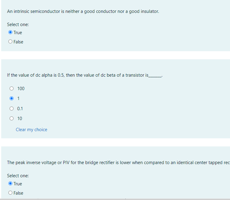 An intrinsic semiconductor is neither a good conductor nor a good insulator.
Select one:
True
False
If the value of dc alpha is 0.5, then the value of dc beta of a transistor is
O 100
1
O 0.1
O 10
Clear my choice
The peak inverse voltage or PIV for the bridge rectifier is lower when compared to an identical center tapped rec
Select one:
O True
O False
