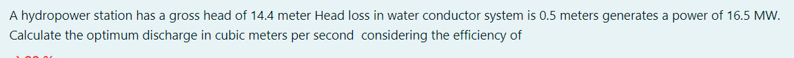 A hydropower station has a gross head of 14.4 meter Head loss in water conductor system is 0.5 meters generates a power of 16.5 MW.
Calculate the optimum discharge in cubic meters per second considering the efficiency of
