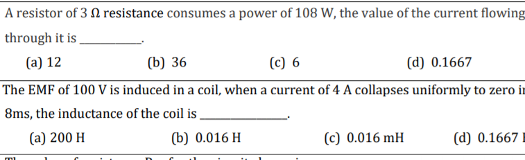 A resistor of 3 0 resistance consumes a power of 108 W, the value of the current flowing
through it is
(a) 12
(b) 36
(c) 6
(d) 0.1667
The EMF of 100 V is induced in a coil, when a current of 4 A collapses uniformly to zero ir
8ms, the inductance of the coil is
(а) 200 H
(b) 0.016 H
(c) 0.016 mH
(d) 0.1667
