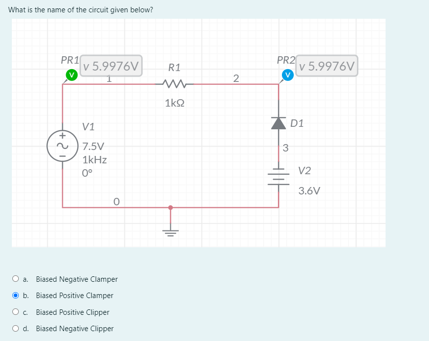 What is the name of the circuit given below?
PR1
v 5.9976V
PR2
v 5.9976V
V
R1
2
1kQ
V1
D1
7.5V
1kHz
0°
V2
3.6V
a. Biased Negative Clamper
O b. Biased Positive Clamper
O c.
Biased Positive Clipper
O d. Biased Negative Clipper
두
