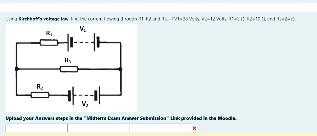 Using Kirchhoff's voltage law, find the current flowing through R1, R2 and R3, if V1=38 Volts, V2=12 Volts, R1=3 0, R2=10 0, and R3=24 N.
V1
R1
--
R3
R2
--
V2
Upload your Answers steps in the "Midterm Exam Answer Submission" Link provided in the Moodle.
