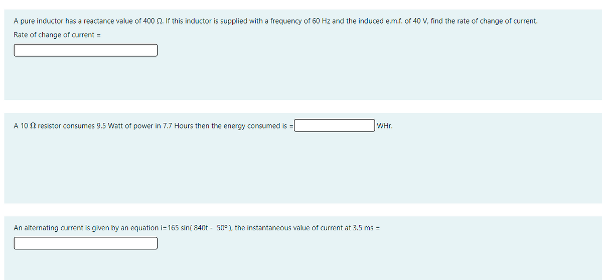 A pure inductor has a reactance value of 400 Q. If this inductor is supplied with a frequency of 60 Hz and the induced e.m.f. of 40 V, find the rate of change of current.
Rate of change of current =
A 10 N resistor consumes 9.5 Watt of power in 7.7 Hours then the energy consumed is =
WHr.
An alternating current is given by an equation i=165 sin( 840t - 50° ), the instantaneous value of current at 3.5 ms =
