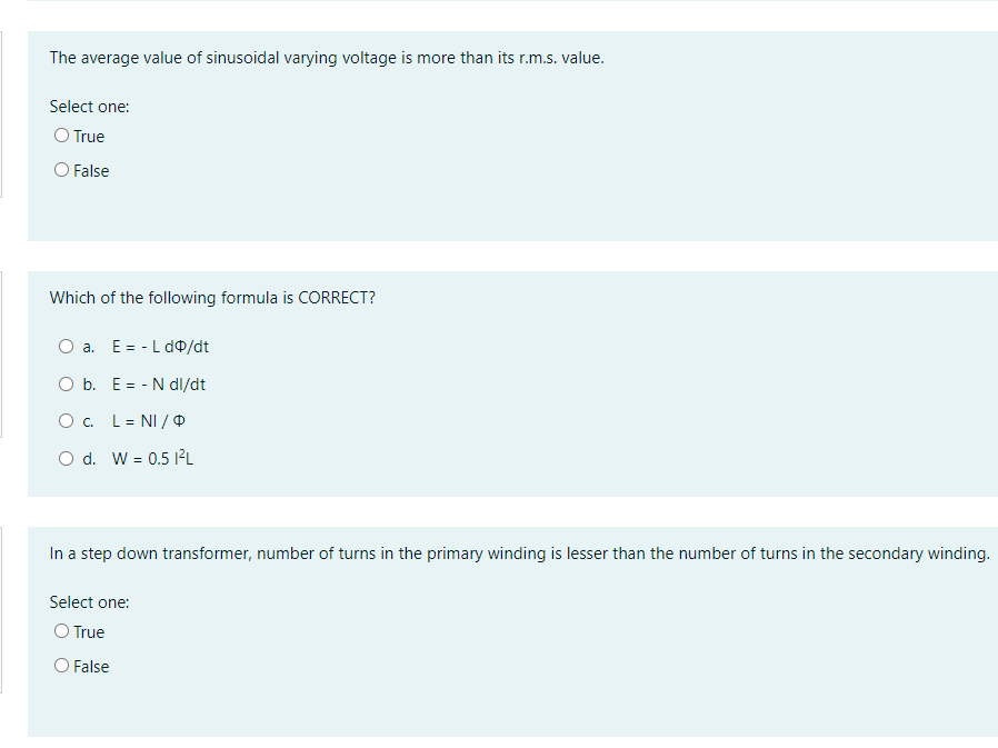 The average value of sinusoidal varying voltage is more than its r.m.s. value.
Select one:
O True
O False
Which of the following formula is CORRECT?
a. E= - L d0/dt
O b. E = - N dl/dt
O . L= NI / O
O d. W = 0.5 12L
In a step down transformer, number of turns in the primary winding is lesser than the number of turns in the secondary winding.
Select one:
O True
O False
