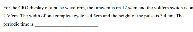 For the CRO display of a pulse waveform, the time/cm is on 12 s/cm and the volt/cm switch is on
2 V/cm. The width of one complete cycle is 4.5cm and the height of the pulse is 3.4 cm. The
periodic time is
