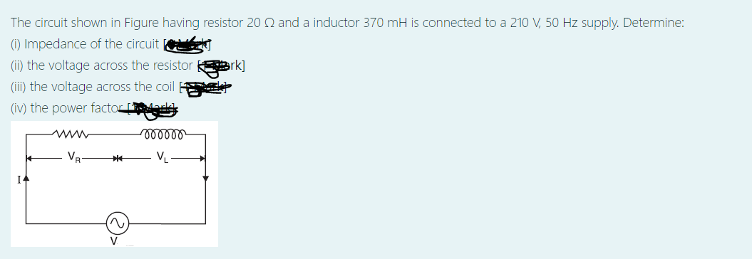 The circuit shown in Figure having resistor 20 Q and a inductor 370 mH is connected to a 210 V, 50 Hz supply. Determine:
(i) Impedance of the circuit
(ii) the voltage across the resistor rk]
(iii) the voltage across the coil a
(iv) the power factor rkd.
ww
VR
VL
