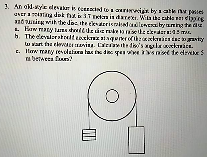 3. An old-style elevator is connected to a counterweight by a cable that passes
over a rotating disk that is 3.7 meters in diameter. With the cable not slipping
and turning with the disc, the elevator is raised and lowered by turning the disc.
a. How many turns should the disc make to raise the elevator at 0.5 m/s.
b. The elevator should accelerate at a quarter of the acceleration due to gravity
to start the elevator moving. Calculate the disc's angular acceleration.
c. How many revolutions has the disc spun when it has raised the elevator 5
m between floors?
