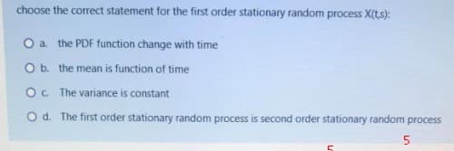 choose the correct statement for the first order stationary random process X(ts):
O a the PDF function change with time
O b. the mean is function of time
O. The variance is constant
O d. The first order stationary random process is second order stationary random process
