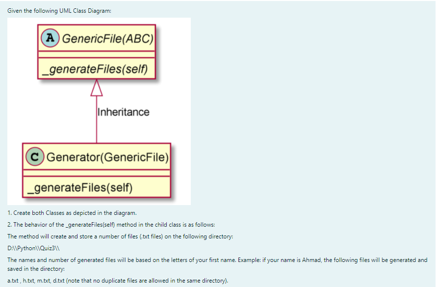 Given the following UML Class Diagram:
A GenericFile(ABC)
_generateFiles(self)
Inheritance
C Generator(GenericFile)
_generateFiles(self)
1. Create both Classes as depicted in the diagram.
2. The behavior of the_generateFiles(self) method in the child class is as follows:
The method will create and store a number of files (,txt files) on the following directory:
D:\Python\\Quiz3\\
The names and number of generated files will be based on the letters of your first name. Example: if your name is Ahmad, the following files will be generated and
saved in the directory:
a.txt, h.txt, m.txt, d.txt (note that no duplicate files are allowed in the same directory).
