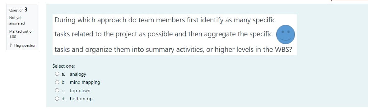 Question 3
Not yet
During which approach do team members first identify as many specific
answered
Marked out of
tasks related to the project as possible and then aggregate the specific
1.00
P Flag question
tasks and organize them into summary activities, or higher levels in the WBS?
Select one:
O a. analogy
O b. mind mapping
O c. top-down
O d. bottom-up
