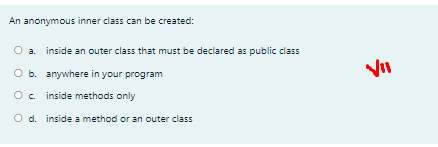 An anonymous inner class can be created:
a. inside an outer class that must be declared as public class
O b. anywhere in your program
Oc inside methods only
O d. inside a method or an outer class
