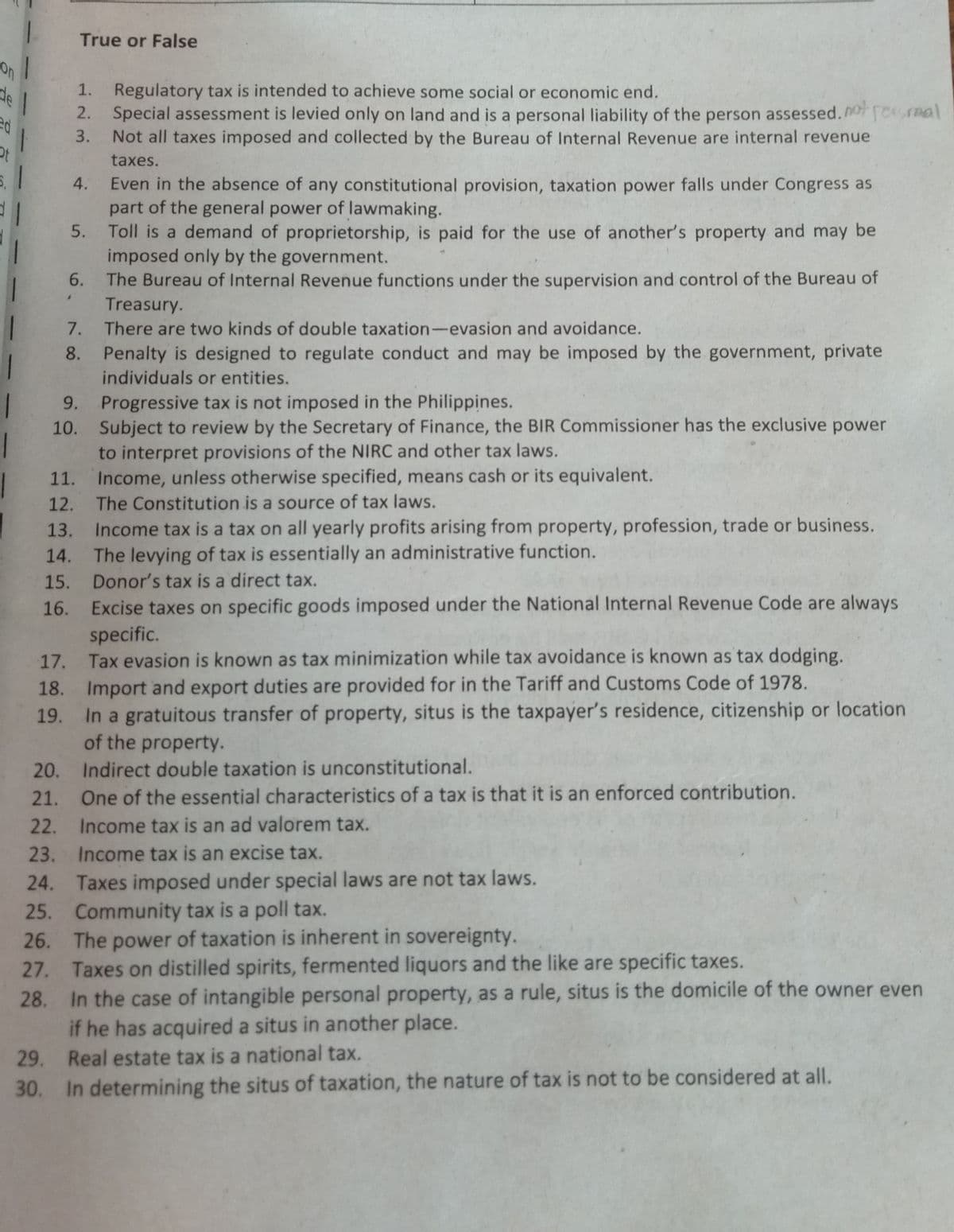 1.
True or False
on
Regulatory tax is intended to achieve some social or economic end.
2. Special assessment is levied only on land and is a personal liability of the person assessed.
Not all taxes imposed and collected by the Bureau of Internal Revenue are internal revenue
de
1.
resmal
ed
一
3.
taxes.
Even in the absence of any constitutional provision, taxation power falls under Congress as
part of the general power of lawmaking.
5. Toll is a demand of proprietorship, is paid for the use of another's property and may be
imposed only by the government.
4.
6.
The Bureau of Internal Revenue functions under the supervision and control of the Bureau of
Treasury.
There are two kinds of double taxation-evasion and avoidance.
1.
8. Penalty is designed to regulate conduct and may be imposed by the government, private
individuals or entities.
9. Progressive tax is not imposed in the Philippines.
10. Subject to review by the Secretary of Finance, the BIR Commissioner has the exclusive power
to interpret provisions of the NIRC and other tax laws.
11. Income, unless otherwise specified, means cash or its equivalent.
The Constitution is a source of tax laws.
Income tax is a tax on all yearly profits arising from property, profession, trade or business.
14. The levying of tax is essentially an administrative function.
12.
13.
Excise taxes on specific goods imposed under the National Internal Revenue Code are always
specific.
15. Donor's tax is a direct tax.
16.
17. Tax evasion is known as tax minimization while tax avoidance is known as tax dodging.
18. Import and export duties are provided for in the Tariff and Customs Code of 1978.
19. In a gratuitous transfer of property, situs is the taxpayer's residence, citizenship or location
of the property.
20.
Indirect double taxation is unconstitutional.
21.
One of the essential characteristics of a tax is that it is an enforced contribution.
22. Income tax is an ad valorem tax.
23. Income tax is an excise tax.
24. Taxes imposed under special laws are not tax laws.
25. Community tax is a poll tax.
power of taxation is inherent in sovereignty.
27. Taxes on distilled spirits, fermented liquors and the like are specific taxes.
In the case of intangible personal property, as a rule, situs is the domicile of the owner even
if he has acquired a situs in another place.
Real estate tax is a national tax.
26. The
28.
29.
30. In determining the situs of taxation, the nature of tax is not to be considered at all.
