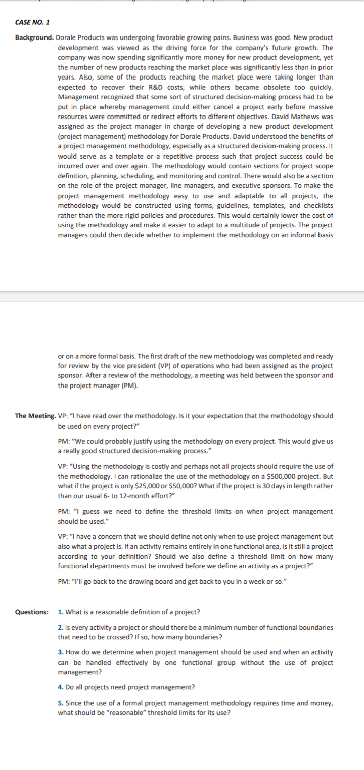 CASE NO. 1
Background. Dorale Products was undergoing favorable growing pains. Business was good. New product
development was viewed as the driving force for the company's future growth. The
company was now spending significantly more money for new product development, yet
the number of new products reaching the market place was significantly less than in prior
years. Also, some of the products reaching the market place were taking longer than
expected to recover their R&D costs, while others became obsolete too quickly.
Management recognized that some sort of structured decision-making process had to be
put in place whereby management could either cancel a project early before massive
resources were committed or redirect efforts to different objectives. David Mathews was
assigned as the project manager in charge of developing a new product development
(project management) methodology for Dorale Products. David understood the benefits of
a project management methodology, especially as a structured decision-making process. It
would serve as a template or a repetitive process such that project success could be
incurred over and over again. The methodology would contain sections for project scope
definition, planning, scheduling, and monitoring and control. There would also be a section
on the role of the project manager, line managers, and executive sponsors. To make the
project management methodology easy to use and adaptable to all projects, the
methodology would be constructed using forms, guidelines, templates, and checklists
rather than the more rigid policies and procedures. This would certainly lower the cost of
using the methodology and make it easier to adapt to a multitude of projects. The project
managers could then decide whether to implement the methodology on an i
I basis
or on a more formal basis. The first draft of the new methodology was completed and ready
for review by the vice president (VP) of operations who had been assigned as the project
sponsor. After a review of the methodology, a meeting was held between the sponsor and
the project manager (PM).
The Meeting. VP: "I have read over the methodology. Is it your expectation that the methodology should
be used on every project?"
PM: "We could probably justify using the methodology on every project. This would give us
a really good structured decision-making process."
VP: "Using the methodology is costly and perhaps not all projects should require the use of
the methodology. I can rationalize the use of the methodology on a $500,000 project. But
what if the project is only $25,000 or $50,000? What if the project is 30 days in length rather
than our usual 6- to 12-month effort?"
PM: "I guess we need to define the threshold limits on when project management
should be used."
VP: "I have a concern that we should define not only when to use project management but
also what a project is. If an activity remains entirely in one functional area, is it still a project
according to your definition? Should we also define a threshold limit on how many
functional departments must be involved before we define an activity as a project?"
PM: "I'll go back to the drawing board and get back to you in a week or so."
Questions:
1. What is a reasonable definition of a project?
2. Is every activity a project or should there be a minimum number of functional boundaries
that need to be crossed? If so, how many boundaries?
3. How do we determine when project management should be used and when an activity
can be handled effectively by one functional group without the use of project
management?
4. Do all projects need project management?
5. Since the use of a formal project management methodology requires time and money,
what should be "reasonable" threshold limits for its use?
