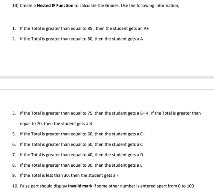 13) Create a Nested IF Function to calculate the Grades. Use the following Information;
1. If the Total is greater than equal to 85, then the student gets an A+
2. If the Total is greater than equal to 80, then the student gets a A
3. If the Total is greater than equal to 75, then the student gets a B+ 4. If the Total is greater than
equal to 70, then the student gets a B
5. If the Total is greater than equal to 60, then the student gets a C+
6. If the Total is greater than equal to 50, then the student gets a C
7. If the Total is greater than equal to 40, then the student gets a D
8. If the Total is greater than equal to 30, then the student gets a E
9. If the Total is less than 30, then the student gets a F
10. False part should display Invalid mark if some other number is entered apart from 0 to 100
