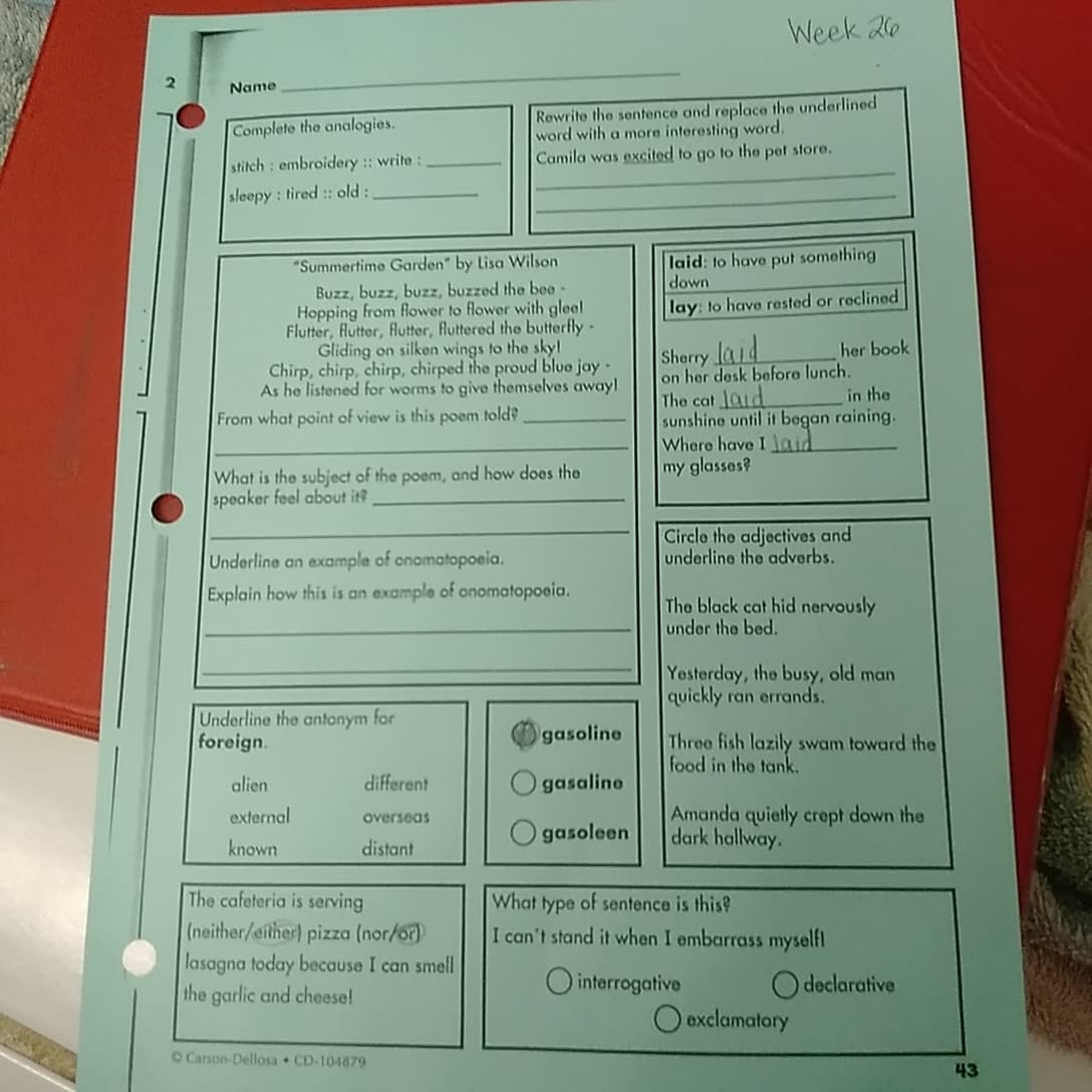 Name
Complete the analogies.
stitch embroidery :: write :
sleepy: tired :: old:
Week 26
Rewrite the sentence and replace the underlined
word with a more interesting word.
Camila was excited to go to the pet store.
"Summertime Garden" by Lisa Wilson
Buzz, buzz, buzz, buzzed the bee-
Hopping from flower to flower with gleel
Flutter, flutter, flutter, fluttered the butterfly-
Gliding on silken wings to the sky!
Chirp, chirp, chirp, chirped the proud blue jay-
As he listened for worms to give themselves away!
From what point of view is this poem told?
What is the subject of the poem, and how does the
speaker feel about it?
Underline an example of onomatopoeia.
Explain how this is an example of onomatopoeia.
laid: to have put something
down
lay: to have rested or reclined
Sherry laid
her book
on her desk before lunch.
The cat laid
in the
sunshine until it began raining.
Where have I laid
my glasses?
Circle the adjectives and
underline the adverbs.
The black cat hid nervously
under the bed.
Yesterday, the busy, old man
quickly ran errands.
Underline the antonym for
foreign.
gasoline
Three fish lazily swam toward the
food in the tank.
alien
different
Ogasaline
external
overseas
gasoleen
known
distant
The cafeteria is serving
(neither/either) pizza (nor/or)
lasagna today because I can smell
the garlic and cheese!
Amanda quietly crept down the
dark hallway.
What type of sentence is this?
I can't stand it when I embarrass myself!
interrogative
Odeclarative
exclamatory
O Carson-Dellosa CD-104879
43