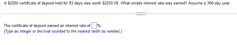 A $2200 certificate of deposit held for 93 days was worth $2250.58. What simple interest rate was earned? Assume a 360-day year.
The certificate of deposit earned an interest rate of %.
(Type an integer or decimal rounded to the nearest tenth as needed.)
