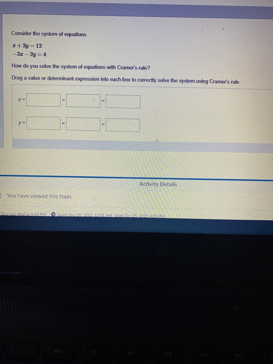 Consider the system of equations.
I+ 2y = 12
-3z - 2y =4
How do you solve the system of equations with Cramer's rule?
Drag a value or determinant expression into each box to correctly solve the system using Cramer's rule.
X=
y =
Activity Details
1 You have viewed this topic
Dus last Wed at 4:00 PM Starts Sep 20, 2021 12:01 AM Ends Oct 25, 2021 4:00 PM
