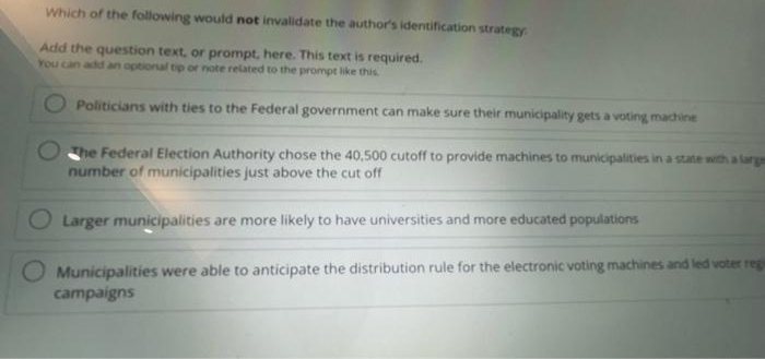 Which of the following would not invalidate the author's identification strategy
Add the question text, or prompt, here. This text is required.
You can add an optional tip or note related to the prompt like this
Politicians with ties to the Federal government can make sure their municipality gets a voting machine
he Federal Election Authority chose the 40,500 cutoff to provide machines to municipalities in a state with a larg
number of municipalities just above the cut off
Larger municipalities are more likely to have universities and more educated populations
Municipalities were able to anticipate the distribution rule for the electronic voting machines and led voter reg
campaigns
