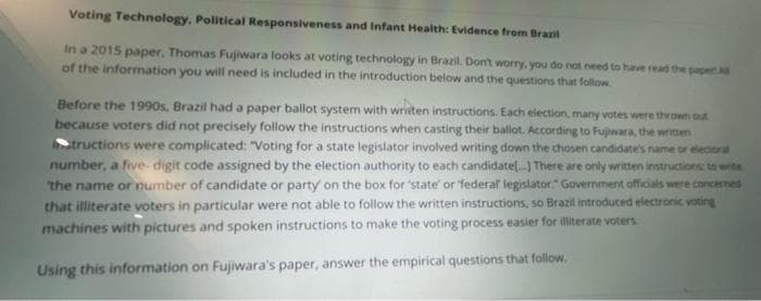 Voting Technology, Political Responsiveness and Infant Health: Evidence from Brazil
In a 2015 paper, Thomas Fujiwara looks at voting technology in Brazil. Dont worry. you do not need to have read the papert
of the information you will need is included in the introduction below and the questions that follow.
Before the 1990s, Brazil had a paper ballot system with writen instructions. Each election, many votes were thrown out
because voters did not precisely follow the instructions when casting their ballot. According to Fujiwara, the written
tructions were complicated: "Voting for a state legislator involved writing down the chosen candidate's name or elecoral
number, a five- digit code assigned by the election authority to each candidatel. There are only written instructions to write
the name or number of candidate or party on the box for 'state' or federal legislator." Government officials were concemed
that illiterate voters in particular were not able to follow the written instructions, so Brazil introduced electronic voting
machines with pictures and spoken instructions to make the voting process easier for illiterate voters
Using this information on Fujiwara's paper, answer the empirical questions that follow.
