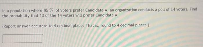 In a population where 85 % of voters prefer Candidate A, an organization conducts a poll of 14 voters. Find
the probability that 13 of the 14 voters will prefer Candidate A.
(Report answer accurate to 4 decimal places. That is, round to 4 decimal places.)
