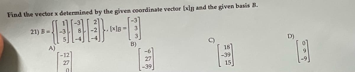 Find the vector x determined by the given coordinate vector [x]B and the given basis B.
-3
21) B =
-3
[x]B =
D)
A)
--12
B)
-6
27
-39
27
-39
15
